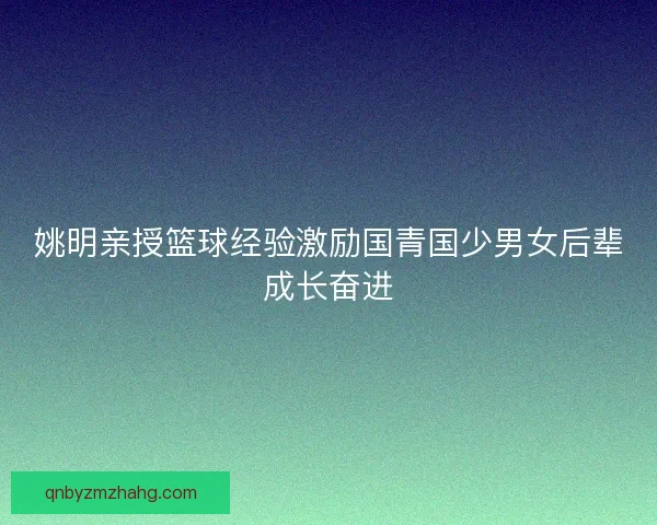 姚明亲授篮球经验激励国青国少男女后辈成长奋进