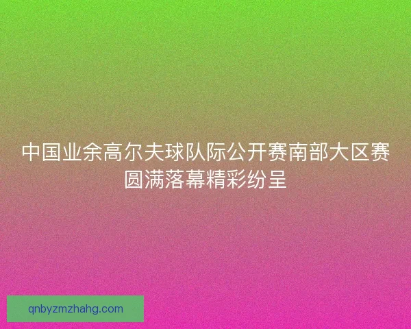 中国业余高尔夫球队际公开赛南部大区赛圆满落幕精彩纷呈