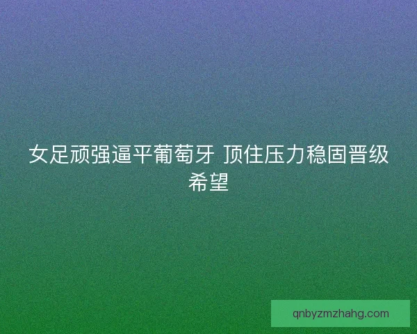 女足顽强逼平葡萄牙 顶住压力稳固晋级希望