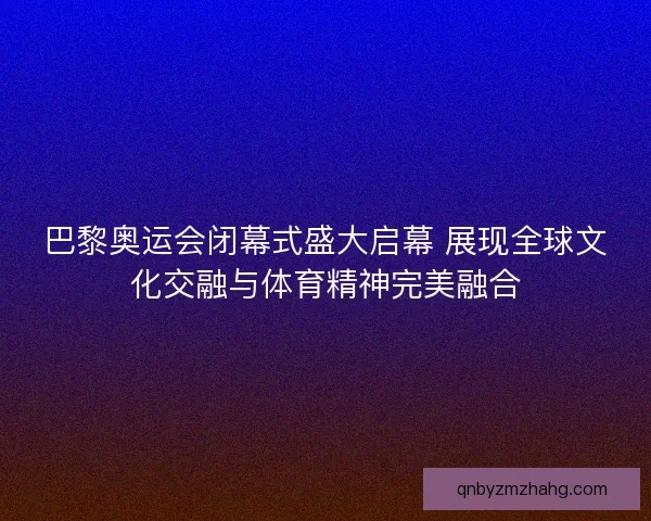 巴黎奥运会闭幕式盛大启幕 展现全球文化交融与体育精神完美融合