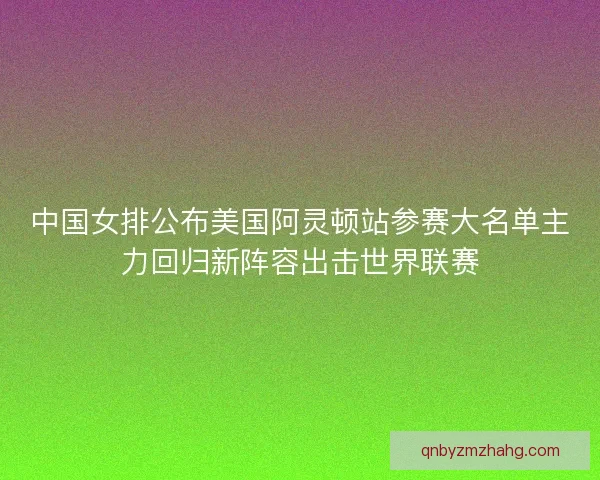 中国女排公布美国阿灵顿站参赛大名单主力回归新阵容出击世界联赛