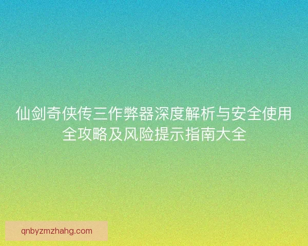 仙剑奇侠传三作弊器深度解析与安全使用全攻略及风险提示指南大全
